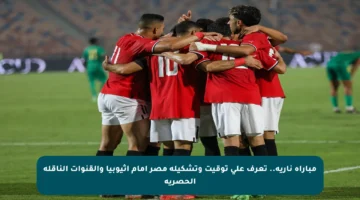 مباراة نارية.. تعرف على توقيت وتشكيلة مصر أمام إثيوبيا والقنوات الناقلة الحصرية